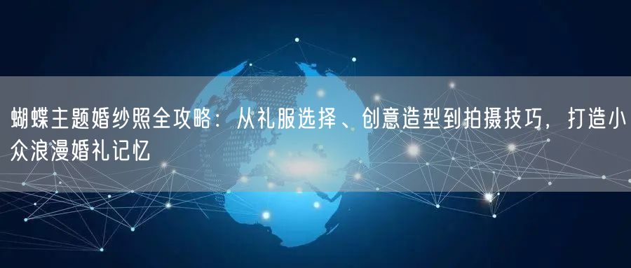 蝴蝶主题婚纱照全攻略：从礼服选择、创意造型到拍摄技巧，打造小众浪漫婚礼记忆