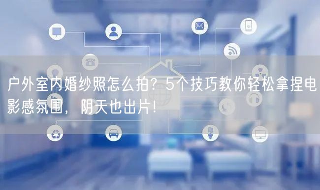 户外室内婚纱照怎么拍？5个技巧教你轻松拿捏电影感氛围，阴天也出片！