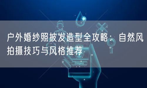 户外婚纱照披发造型全攻略：自然风拍摄技巧与风格推荐