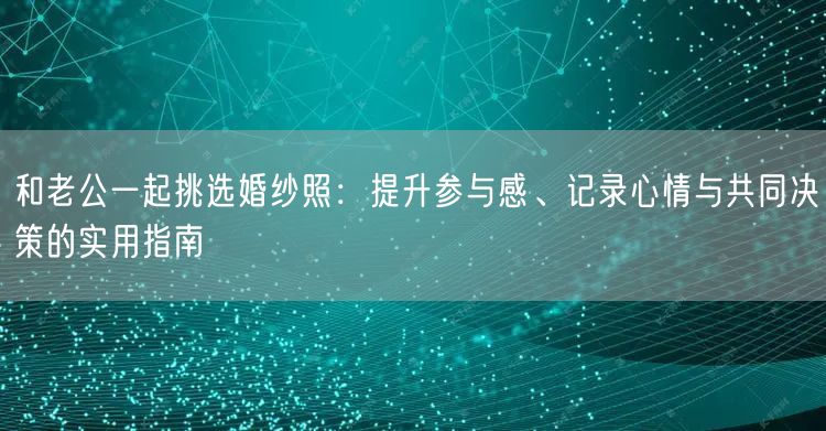 和老公一起挑选婚纱照：提升参与感、记录心情与共同决策的实用指南