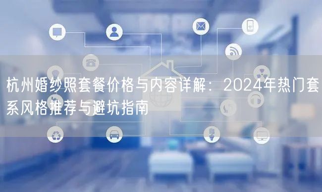 杭州婚纱照套餐价格与内容详解：2024年热门套系风格推荐与避坑指南