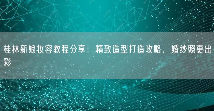 桂林新娘妆容教程分享：精致造型打造攻略，婚纱照更出彩