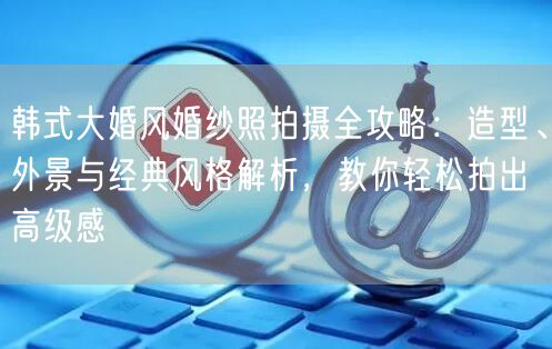 韩式大婚风婚纱照拍摄全攻略：造型、外景与经典风格解析，教你轻松拍出高级感