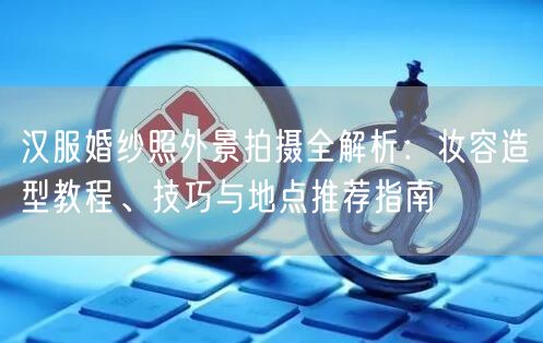 汉服婚纱照外景拍摄全解析：妆容造型教程、技巧与地点推荐指南