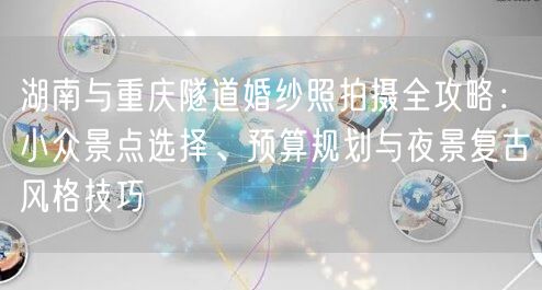 湖南与重庆隧道婚纱照拍摄全攻略：小众景点选择、预算规划与夜景复古风格技巧
