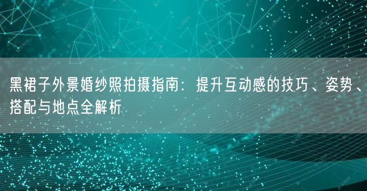 黑裙子外景婚纱照拍摄指南：提升互动感的技巧、姿势、搭配与地点全解析