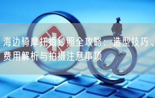 海边骑摩托婚纱照全攻略：造型技巧、费用解析与拍摄注意事项