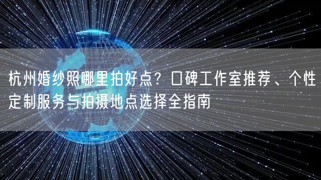 杭州婚纱照哪里拍好点？口碑工作室推荐、个性定制服务与拍摄地点选择全指南