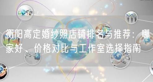 衡阳高定婚纱照店铺排名与推荐：哪家好、价格对比与工作室选择指南