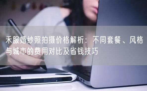 禾服婚纱照拍摄价格解析：不同套餐、风格与城市的费用对比及省钱技巧