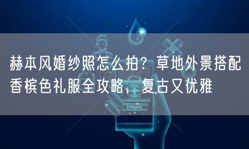 赫本风婚纱照怎么拍？草地外景搭配香槟色礼服全攻略，复古又优雅