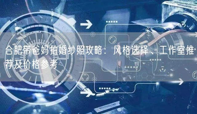 合肥带爸妈拍婚纱照攻略：风格选择、工作室推荐及价格参考