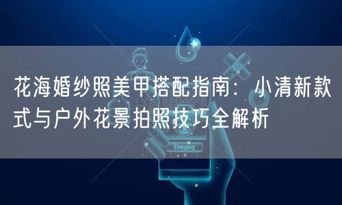 花海婚纱照美甲搭配指南：小清新款式与户外花景拍照技巧全解析