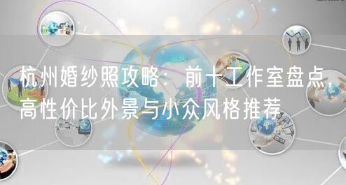 杭州婚纱照攻略：前十工作室盘点，高性价比外景与小众风格推荐