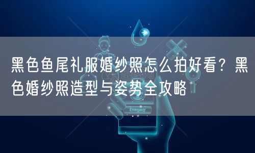 黑色鱼尾礼服婚纱照怎么拍好看？黑色婚纱照造型与姿势全攻略