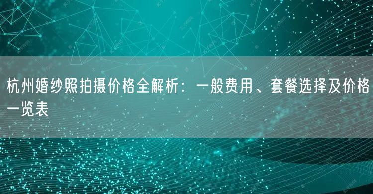杭州婚纱照拍摄价格全解析：一般费用、套餐选择及价格一览表
