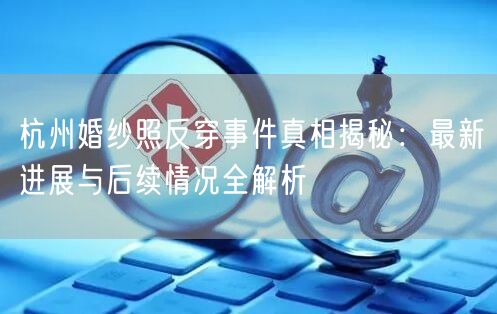 杭州婚纱照反穿事件真相揭秘：最新进展与后续情况全解析
