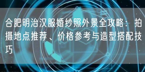 合肥明治汉服婚纱照外景全攻略：拍摄地点推荐、价格参考与造型搭配技巧