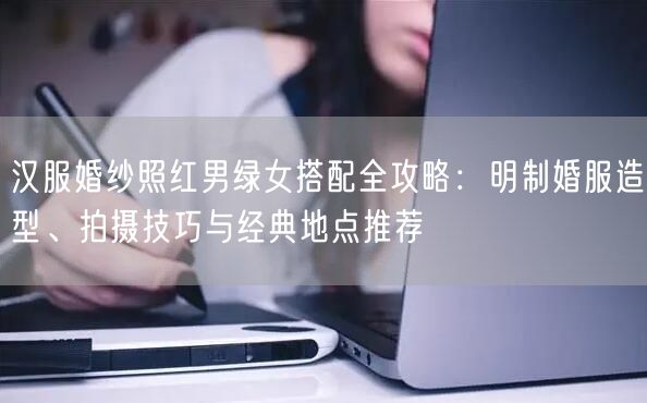 汉服婚纱照红男绿女搭配全攻略：明制婚服造型、拍摄技巧与经典地点推荐