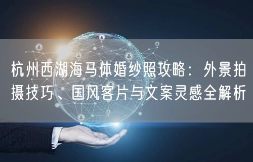 杭州西湖海马体婚纱照攻略：外景拍摄技巧、国风客片与文案灵感全解析