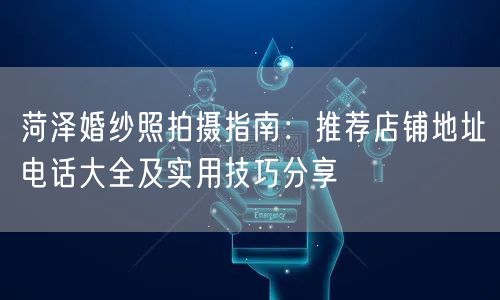 菏泽婚纱照拍摄指南：推荐店铺地址电话大全及实用技巧分享