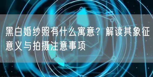 黑白婚纱照有什么寓意？解读其象征意义与拍摄注意事项