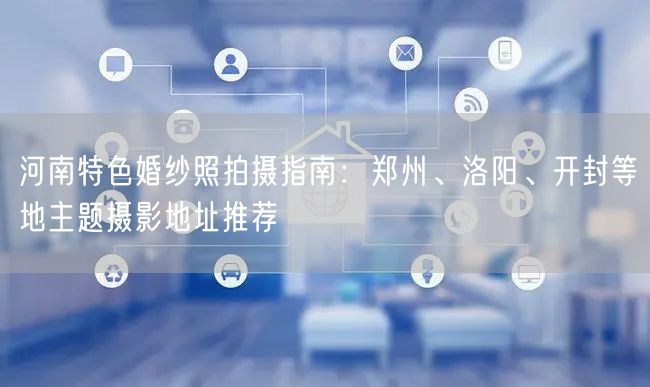 河南特色婚纱照拍摄指南：郑州、洛阳、开封等地主题摄影地址推荐