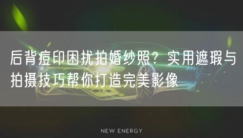 后背痘印困扰拍婚纱照？实用遮瑕与拍摄技巧帮你打造完美影像