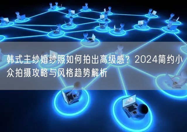 韩式主纱婚纱照如何拍出高级感？2024简约小众拍摄攻略与风格趋势解析