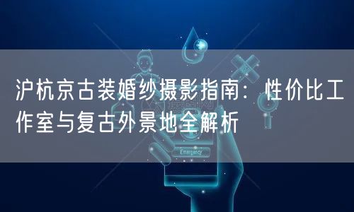沪杭京古装婚纱摄影指南:性价比工作室与复古外景地全解析