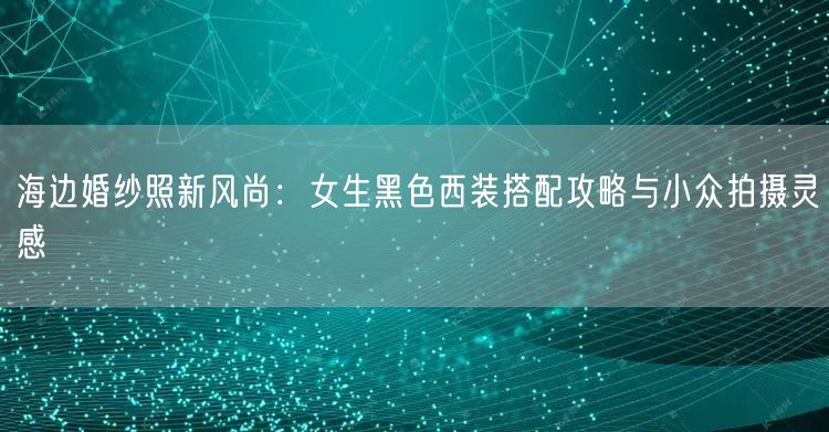 海边婚纱照新风尚：女生黑色西装搭配攻略与小众拍摄灵感