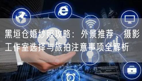 黑垣仓婚纱照攻略：外景推荐、摄影工作室选择与旅拍注意事项全解析