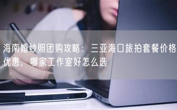海南婚纱照团购攻略：三亚海口旅拍套餐价格优惠，哪家工作室好怎么选