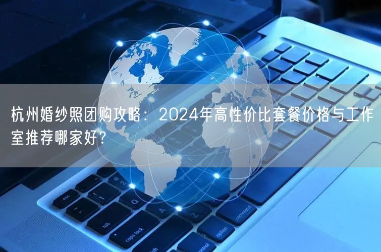杭州婚纱照团购攻略：2024年高性价比套餐价格与工作室推荐哪家好？