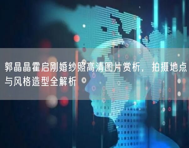 郭晶晶霍启刚婚纱照高清图片赏析，拍摄地点与风格造型全解析