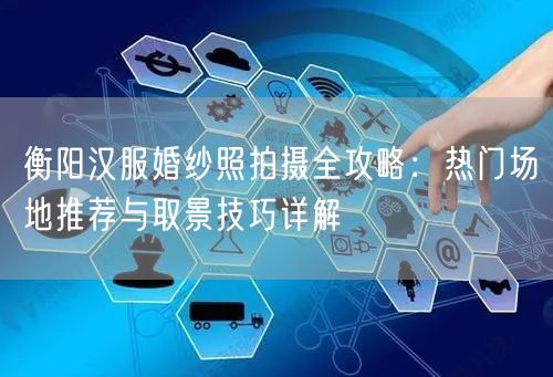 衡阳汉服婚纱照拍摄全攻略：热门场地推荐与取景技巧详解