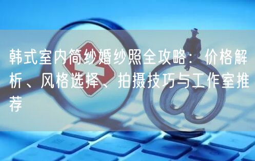 韩式室内简纱婚纱照全攻略：价格解析、风格选择、拍摄技巧与工作室推荐