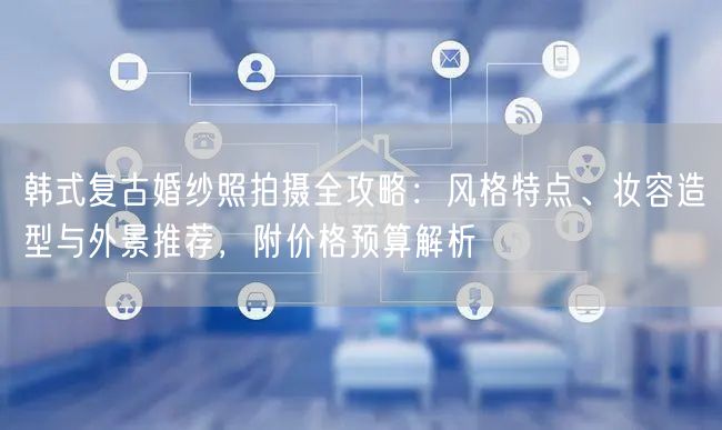 韩式复古婚纱照拍摄全攻略：风格特点、妆容造型与外景推荐，附价格预算解析