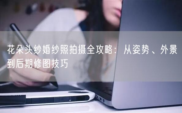 花朵头纱婚纱照拍摄全攻略：从姿势、外景到后期修图技巧