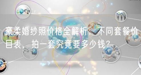 豪柔婚纱照价格全解析：不同套餐价目表，拍一套究竟要多少钱？