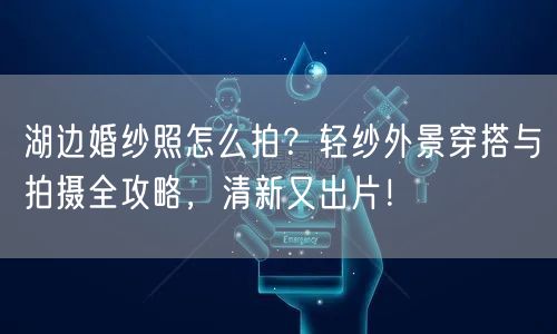 湖边婚纱照怎么拍？轻纱外景穿搭与拍摄全攻略，清新又出片！