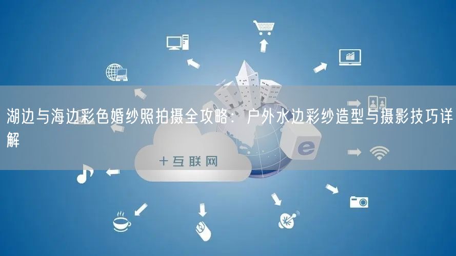 湖边与海边彩色婚纱照拍摄全攻略：户外水边彩纱造型与摄影技巧详解