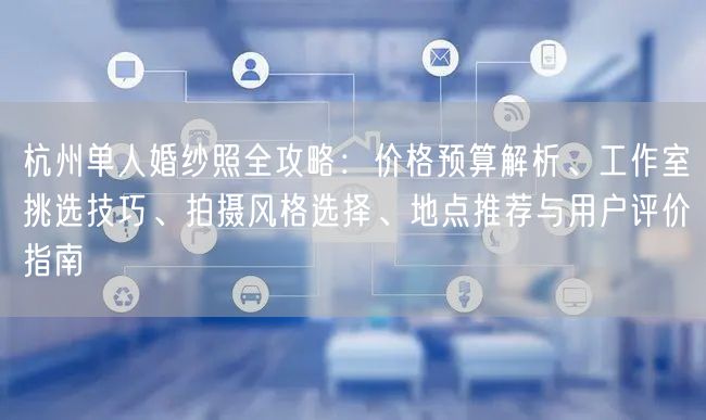 杭州单人婚纱照全攻略：价格预算解析、工作室挑选技巧、拍摄风格选择、地点推荐与用户评价指南