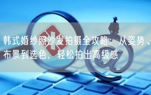 韩式婚纱照沙发拍摄全攻略：从姿势、布景到选色，轻松拍出高级感