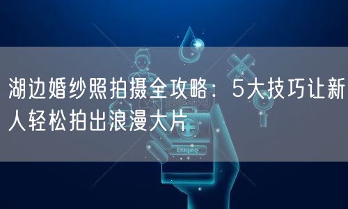 湖边婚纱照拍摄全攻略：5大技巧让新人轻松拍出浪漫大片