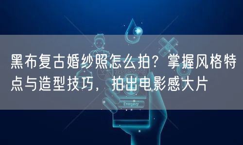 黑布复古婚纱照怎么拍？掌握风格特点与造型技巧，拍出电影感大片