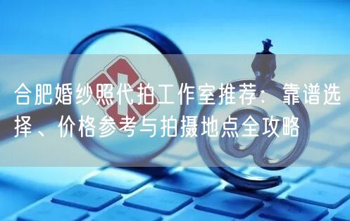 合肥婚纱照代拍工作室推荐：靠谱选择、价格参考与拍摄地点全攻略