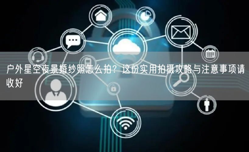 户外星空夜景婚纱照怎么拍？这份实用拍摄攻略与注意事项请收好