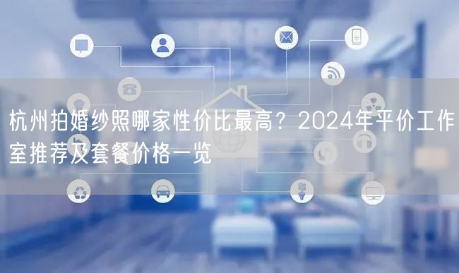 杭州拍婚纱照哪家性价比最高？2024年平价工作室推荐及套餐价格一览