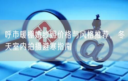 呼市暖棚婚纱照价格与风格推荐，冬天室内拍摄避寒指南